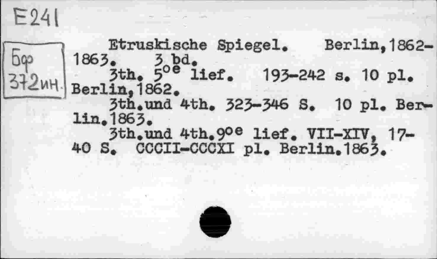 ﻿5<p
ИЧ-
Е241	- —
Etruskische Spiegel. Berlin, 1862-1865. 3bd.
5th. 5 e lief. 193-242 s. 10 pl.
Berlin,1862.
5th.und 4th. 523-546 S. 10 pl. Ber-lin.1863.
3th.und 4th.9°e lief. VII-XIV, 17-40 S. CCCII-CCCXI pl. Berlin.1865.